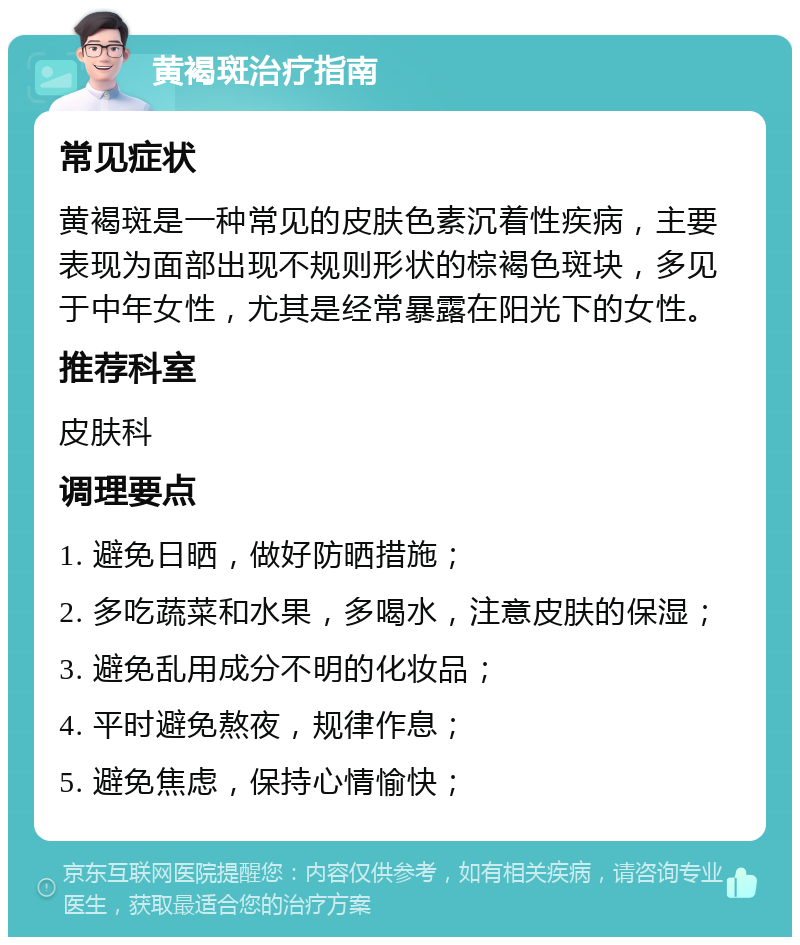 黄褐斑治疗指南 常见症状 黄褐斑是一种常见的皮肤色素沉着性疾病，主要表现为面部出现不规则形状的棕褐色斑块，多见于中年女性，尤其是经常暴露在阳光下的女性。 推荐科室 皮肤科 调理要点 1. 避免日晒，做好防晒措施； 2. 多吃蔬菜和水果，多喝水，注意皮肤的保湿； 3. 避免乱用成分不明的化妆品； 4. 平时避免熬夜，规律作息； 5. 避免焦虑，保持心情愉快；