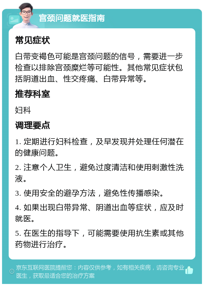 宫颈问题就医指南 常见症状 白带变褐色可能是宫颈问题的信号，需要进一步检查以排除宫颈糜烂等可能性。其他常见症状包括阴道出血、性交疼痛、白带异常等。 推荐科室 妇科 调理要点 1. 定期进行妇科检查，及早发现并处理任何潜在的健康问题。 2. 注意个人卫生，避免过度清洁和使用刺激性洗液。 3. 使用安全的避孕方法，避免性传播感染。 4. 如果出现白带异常、阴道出血等症状，应及时就医。 5. 在医生的指导下，可能需要使用抗生素或其他药物进行治疗。