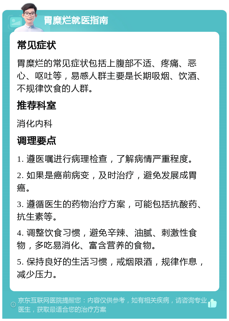 胃糜烂就医指南 常见症状 胃糜烂的常见症状包括上腹部不适、疼痛、恶心、呕吐等，易感人群主要是长期吸烟、饮酒、不规律饮食的人群。 推荐科室 消化内科 调理要点 1. 遵医嘱进行病理检查，了解病情严重程度。 2. 如果是癌前病变，及时治疗，避免发展成胃癌。 3. 遵循医生的药物治疗方案，可能包括抗酸药、抗生素等。 4. 调整饮食习惯，避免辛辣、油腻、刺激性食物，多吃易消化、富含营养的食物。 5. 保持良好的生活习惯，戒烟限酒，规律作息，减少压力。