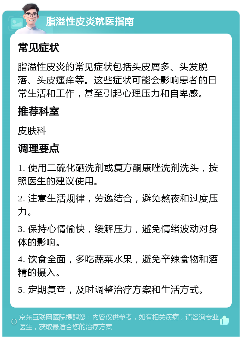 脂溢性皮炎就医指南 常见症状 脂溢性皮炎的常见症状包括头皮屑多、头发脱落、头皮瘙痒等。这些症状可能会影响患者的日常生活和工作，甚至引起心理压力和自卑感。 推荐科室 皮肤科 调理要点 1. 使用二硫化硒洗剂或复方酮康唑洗剂洗头，按照医生的建议使用。 2. 注意生活规律，劳逸结合，避免熬夜和过度压力。 3. 保持心情愉快，缓解压力，避免情绪波动对身体的影响。 4. 饮食全面，多吃蔬菜水果，避免辛辣食物和酒精的摄入。 5. 定期复查，及时调整治疗方案和生活方式。