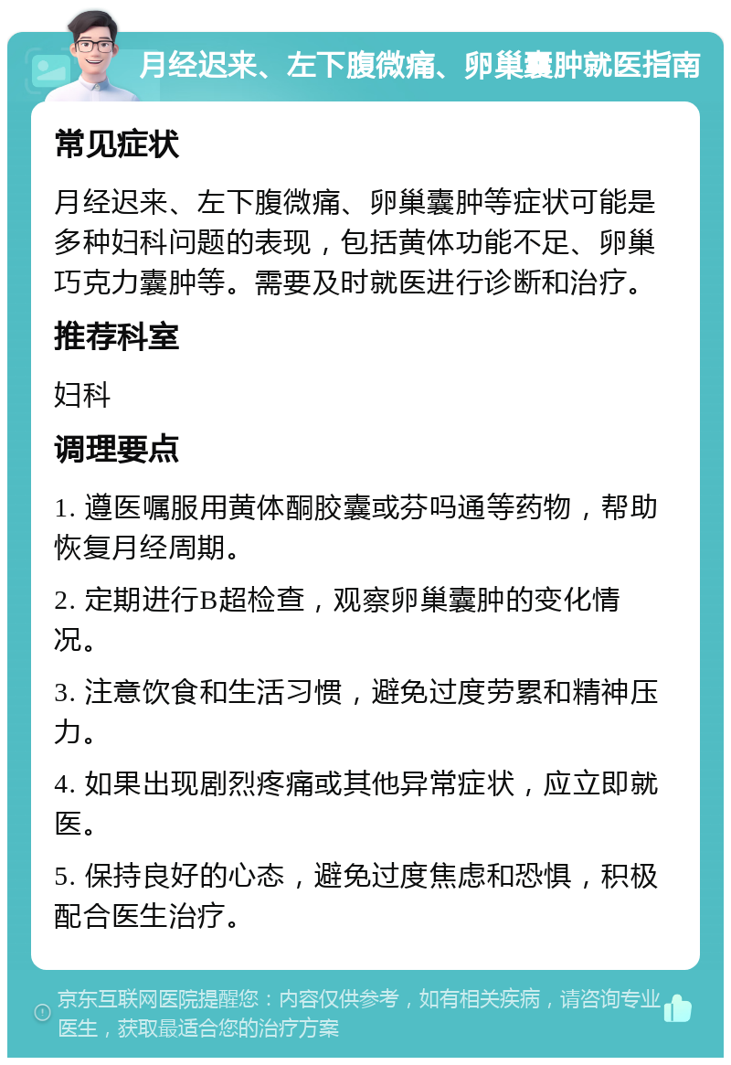 月经迟来、左下腹微痛、卵巢囊肿就医指南 常见症状 月经迟来、左下腹微痛、卵巢囊肿等症状可能是多种妇科问题的表现，包括黄体功能不足、卵巢巧克力囊肿等。需要及时就医进行诊断和治疗。 推荐科室 妇科 调理要点 1. 遵医嘱服用黄体酮胶囊或芬吗通等药物，帮助恢复月经周期。 2. 定期进行B超检查，观察卵巢囊肿的变化情况。 3. 注意饮食和生活习惯，避免过度劳累和精神压力。 4. 如果出现剧烈疼痛或其他异常症状，应立即就医。 5. 保持良好的心态，避免过度焦虑和恐惧，积极配合医生治疗。