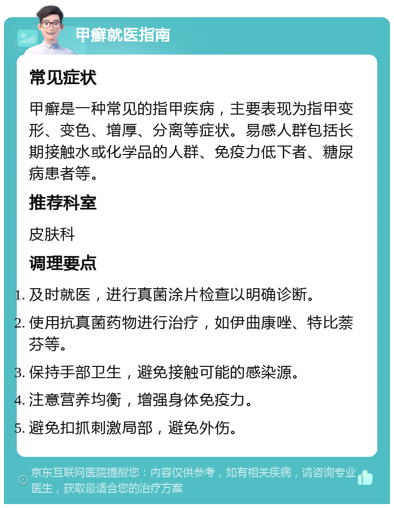 甲癣就医指南 常见症状 甲癣是一种常见的指甲疾病，主要表现为指甲变形、变色、增厚、分离等症状。易感人群包括长期接触水或化学品的人群、免疫力低下者、糖尿病患者等。 推荐科室 皮肤科 调理要点 及时就医，进行真菌涂片检查以明确诊断。 使用抗真菌药物进行治疗，如伊曲康唑、特比萘芬等。 保持手部卫生，避免接触可能的感染源。 注意营养均衡，增强身体免疫力。 避免扣抓刺激局部，避免外伤。