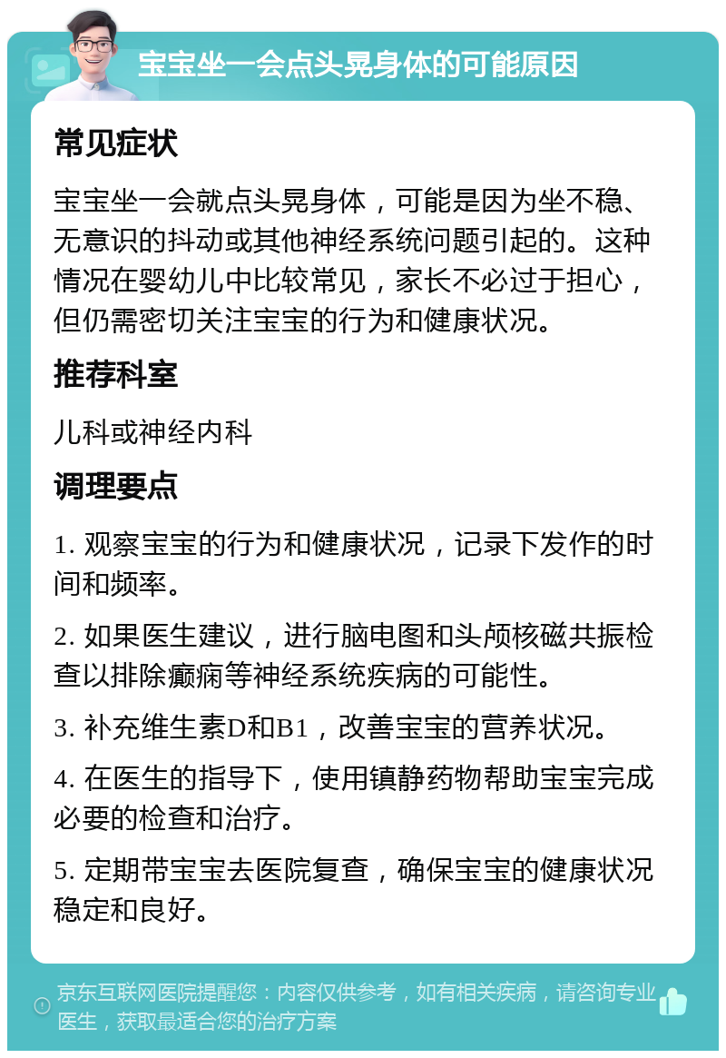 宝宝坐一会点头晃身体的可能原因 常见症状 宝宝坐一会就点头晃身体，可能是因为坐不稳、无意识的抖动或其他神经系统问题引起的。这种情况在婴幼儿中比较常见，家长不必过于担心，但仍需密切关注宝宝的行为和健康状况。 推荐科室 儿科或神经内科 调理要点 1. 观察宝宝的行为和健康状况，记录下发作的时间和频率。 2. 如果医生建议，进行脑电图和头颅核磁共振检查以排除癫痫等神经系统疾病的可能性。 3. 补充维生素D和B1，改善宝宝的营养状况。 4. 在医生的指导下，使用镇静药物帮助宝宝完成必要的检查和治疗。 5. 定期带宝宝去医院复查，确保宝宝的健康状况稳定和良好。