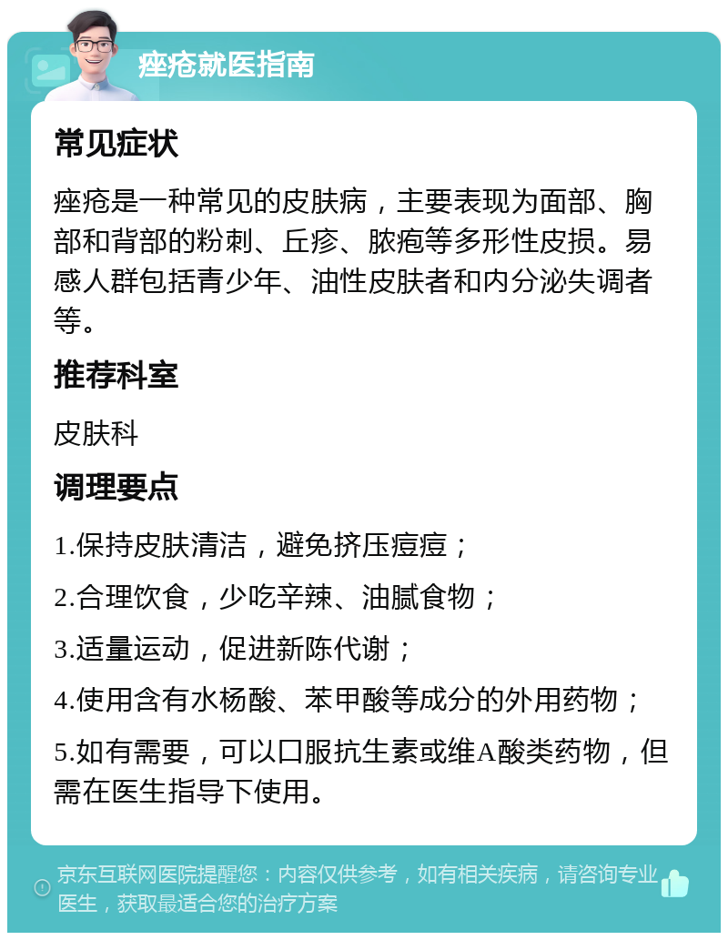 痤疮就医指南 常见症状 痤疮是一种常见的皮肤病，主要表现为面部、胸部和背部的粉刺、丘疹、脓疱等多形性皮损。易感人群包括青少年、油性皮肤者和内分泌失调者等。 推荐科室 皮肤科 调理要点 1.保持皮肤清洁，避免挤压痘痘； 2.合理饮食，少吃辛辣、油腻食物； 3.适量运动，促进新陈代谢； 4.使用含有水杨酸、苯甲酸等成分的外用药物； 5.如有需要，可以口服抗生素或维A酸类药物，但需在医生指导下使用。