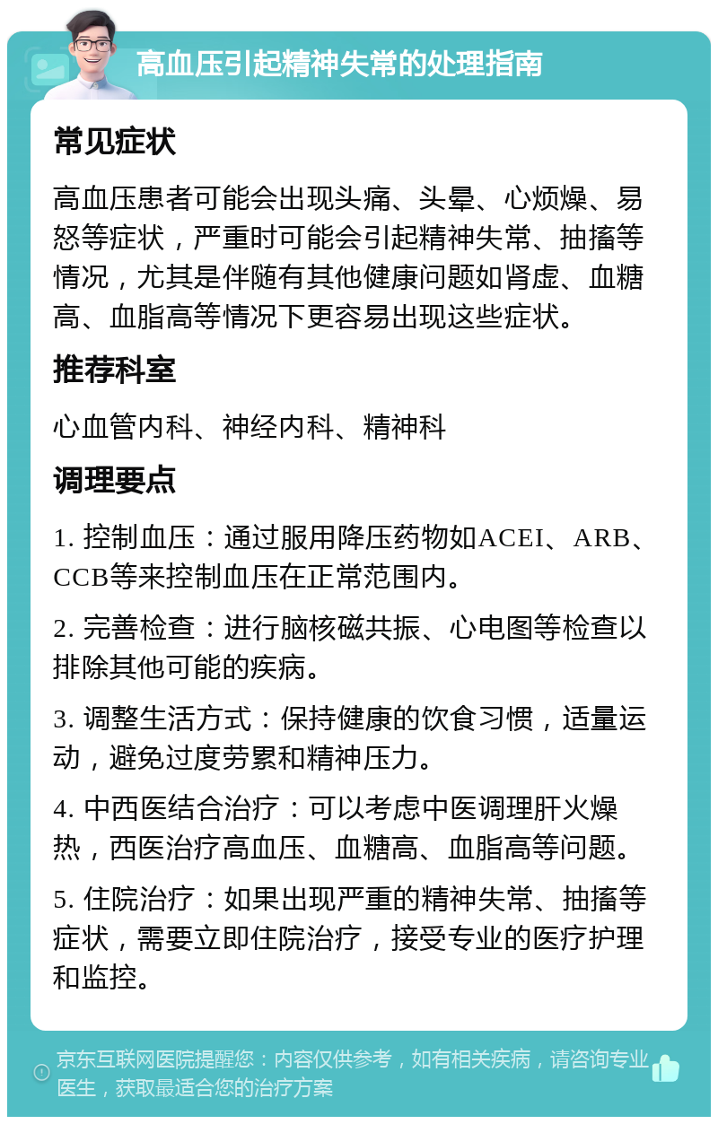 高血压引起精神失常的处理指南 常见症状 高血压患者可能会出现头痛、头晕、心烦燥、易怒等症状，严重时可能会引起精神失常、抽搐等情况，尤其是伴随有其他健康问题如肾虚、血糖高、血脂高等情况下更容易出现这些症状。 推荐科室 心血管内科、神经内科、精神科 调理要点 1. 控制血压：通过服用降压药物如ACEI、ARB、CCB等来控制血压在正常范围内。 2. 完善检查：进行脑核磁共振、心电图等检查以排除其他可能的疾病。 3. 调整生活方式：保持健康的饮食习惯，适量运动，避免过度劳累和精神压力。 4. 中西医结合治疗：可以考虑中医调理肝火燥热，西医治疗高血压、血糖高、血脂高等问题。 5. 住院治疗：如果出现严重的精神失常、抽搐等症状，需要立即住院治疗，接受专业的医疗护理和监控。