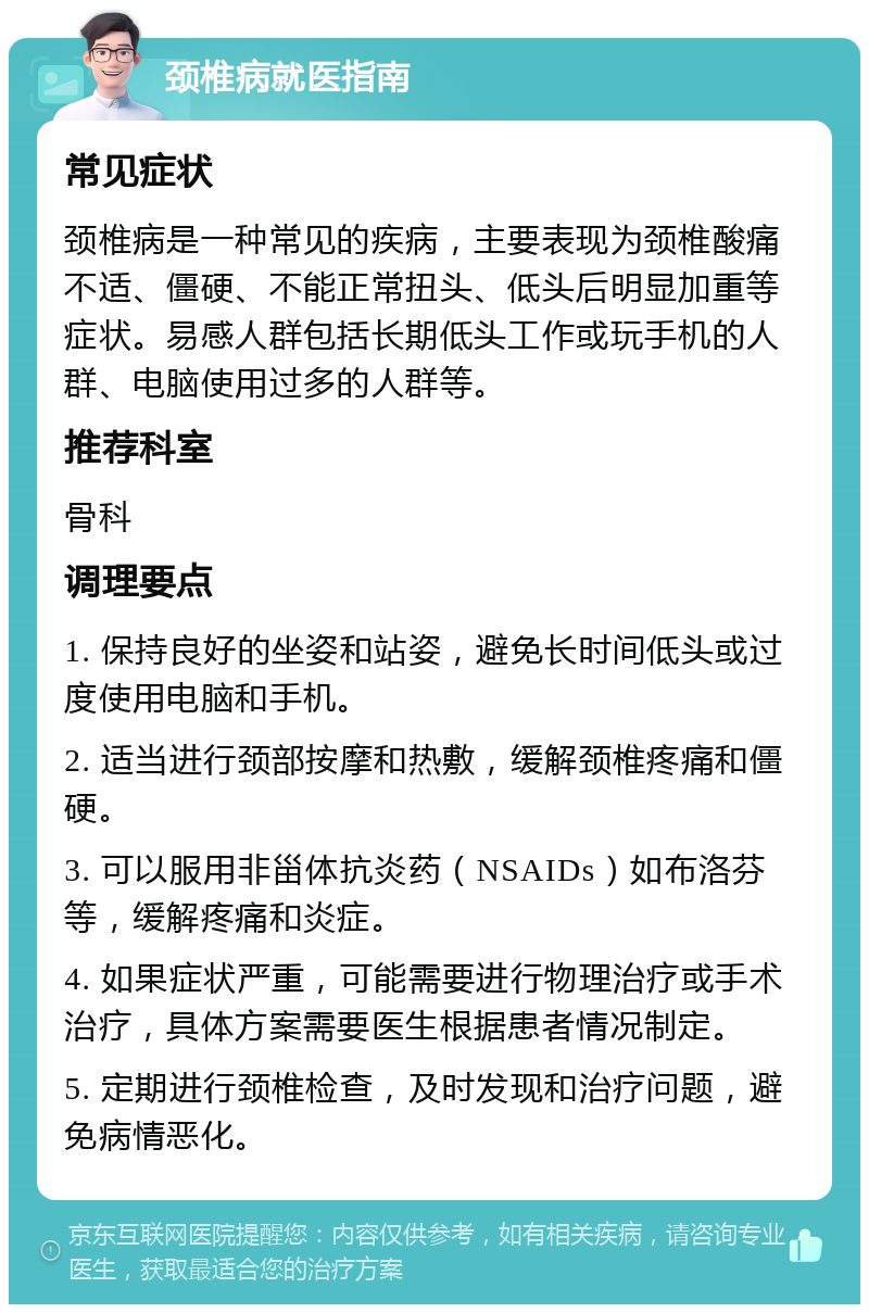 颈椎病就医指南 常见症状 颈椎病是一种常见的疾病，主要表现为颈椎酸痛不适、僵硬、不能正常扭头、低头后明显加重等症状。易感人群包括长期低头工作或玩手机的人群、电脑使用过多的人群等。 推荐科室 骨科 调理要点 1. 保持良好的坐姿和站姿，避免长时间低头或过度使用电脑和手机。 2. 适当进行颈部按摩和热敷，缓解颈椎疼痛和僵硬。 3. 可以服用非甾体抗炎药（NSAIDs）如布洛芬等，缓解疼痛和炎症。 4. 如果症状严重，可能需要进行物理治疗或手术治疗，具体方案需要医生根据患者情况制定。 5. 定期进行颈椎检查，及时发现和治疗问题，避免病情恶化。