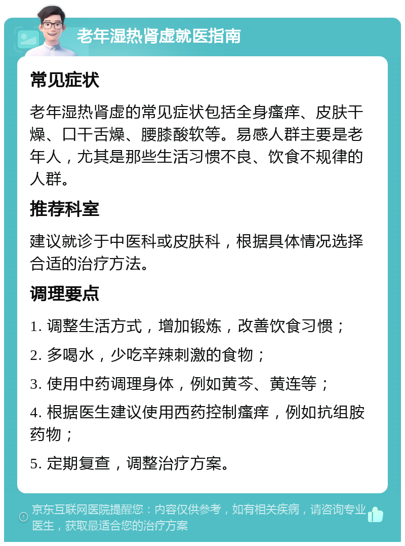 老年湿热肾虚就医指南 常见症状 老年湿热肾虚的常见症状包括全身瘙痒、皮肤干燥、口干舌燥、腰膝酸软等。易感人群主要是老年人，尤其是那些生活习惯不良、饮食不规律的人群。 推荐科室 建议就诊于中医科或皮肤科，根据具体情况选择合适的治疗方法。 调理要点 1. 调整生活方式，增加锻炼，改善饮食习惯； 2. 多喝水，少吃辛辣刺激的食物； 3. 使用中药调理身体，例如黄芩、黄连等； 4. 根据医生建议使用西药控制瘙痒，例如抗组胺药物； 5. 定期复查，调整治疗方案。