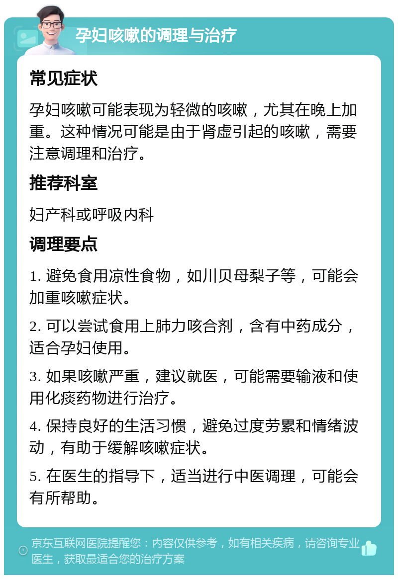 孕妇咳嗽的调理与治疗 常见症状 孕妇咳嗽可能表现为轻微的咳嗽，尤其在晚上加重。这种情况可能是由于肾虚引起的咳嗽，需要注意调理和治疗。 推荐科室 妇产科或呼吸内科 调理要点 1. 避免食用凉性食物，如川贝母梨子等，可能会加重咳嗽症状。 2. 可以尝试食用上肺力咳合剂，含有中药成分，适合孕妇使用。 3. 如果咳嗽严重，建议就医，可能需要输液和使用化痰药物进行治疗。 4. 保持良好的生活习惯，避免过度劳累和情绪波动，有助于缓解咳嗽症状。 5. 在医生的指导下，适当进行中医调理，可能会有所帮助。