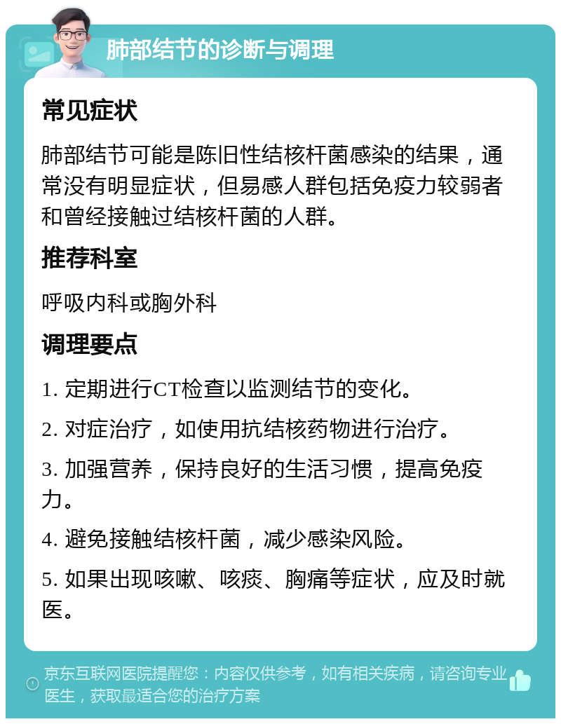 肺部结节的诊断与调理 常见症状 肺部结节可能是陈旧性结核杆菌感染的结果，通常没有明显症状，但易感人群包括免疫力较弱者和曾经接触过结核杆菌的人群。 推荐科室 呼吸内科或胸外科 调理要点 1. 定期进行CT检查以监测结节的变化。 2. 对症治疗，如使用抗结核药物进行治疗。 3. 加强营养，保持良好的生活习惯，提高免疫力。 4. 避免接触结核杆菌，减少感染风险。 5. 如果出现咳嗽、咳痰、胸痛等症状，应及时就医。