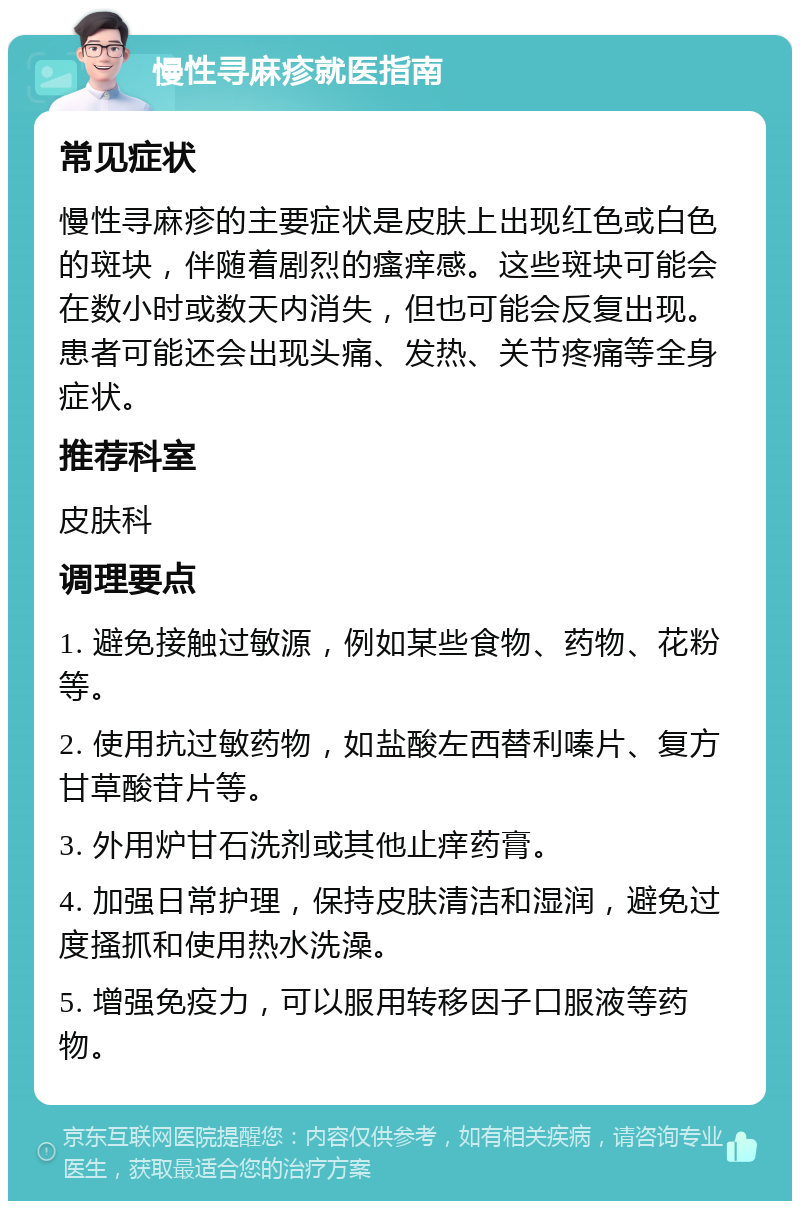 慢性寻麻疹就医指南 常见症状 慢性寻麻疹的主要症状是皮肤上出现红色或白色的斑块，伴随着剧烈的瘙痒感。这些斑块可能会在数小时或数天内消失，但也可能会反复出现。患者可能还会出现头痛、发热、关节疼痛等全身症状。 推荐科室 皮肤科 调理要点 1. 避免接触过敏源，例如某些食物、药物、花粉等。 2. 使用抗过敏药物，如盐酸左西替利嗪片、复方甘草酸苷片等。 3. 外用炉甘石洗剂或其他止痒药膏。 4. 加强日常护理，保持皮肤清洁和湿润，避免过度搔抓和使用热水洗澡。 5. 增强免疫力，可以服用转移因子口服液等药物。