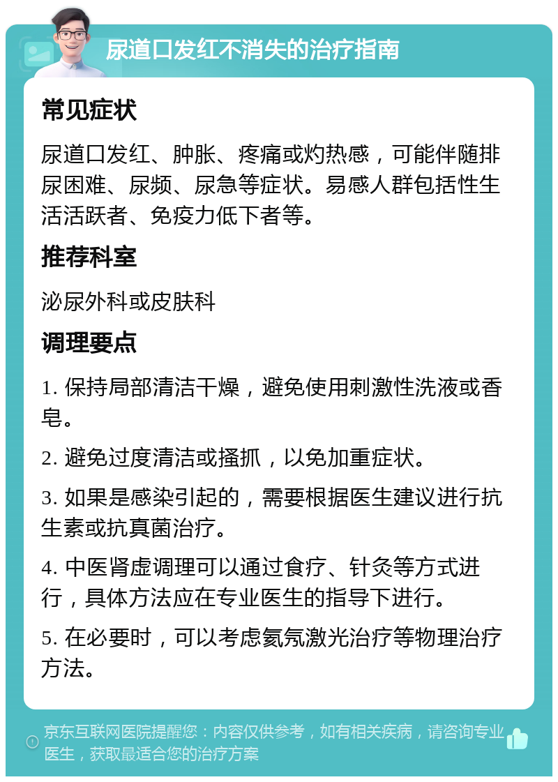 尿道口发红不消失的治疗指南 常见症状 尿道口发红、肿胀、疼痛或灼热感，可能伴随排尿困难、尿频、尿急等症状。易感人群包括性生活活跃者、免疫力低下者等。 推荐科室 泌尿外科或皮肤科 调理要点 1. 保持局部清洁干燥，避免使用刺激性洗液或香皂。 2. 避免过度清洁或搔抓，以免加重症状。 3. 如果是感染引起的，需要根据医生建议进行抗生素或抗真菌治疗。 4. 中医肾虚调理可以通过食疗、针灸等方式进行，具体方法应在专业医生的指导下进行。 5. 在必要时，可以考虑氦氖激光治疗等物理治疗方法。