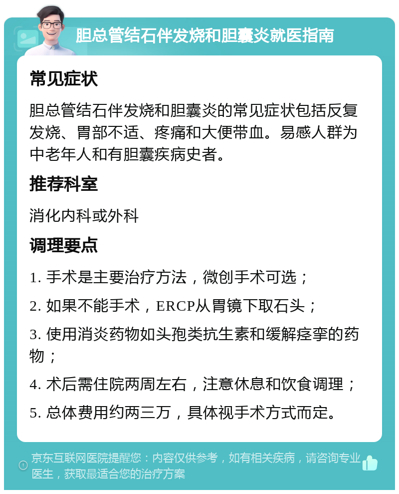 胆总管结石伴发烧和胆囊炎就医指南 常见症状 胆总管结石伴发烧和胆囊炎的常见症状包括反复发烧、胃部不适、疼痛和大便带血。易感人群为中老年人和有胆囊疾病史者。 推荐科室 消化内科或外科 调理要点 1. 手术是主要治疗方法，微创手术可选； 2. 如果不能手术，ERCP从胃镜下取石头； 3. 使用消炎药物如头孢类抗生素和缓解痉挛的药物； 4. 术后需住院两周左右，注意休息和饮食调理； 5. 总体费用约两三万，具体视手术方式而定。