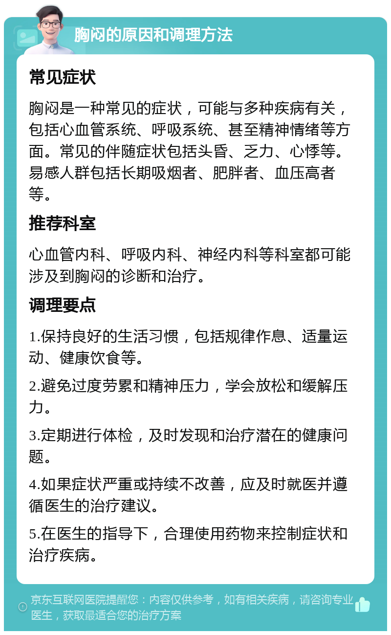 胸闷的原因和调理方法 常见症状 胸闷是一种常见的症状，可能与多种疾病有关，包括心血管系统、呼吸系统、甚至精神情绪等方面。常见的伴随症状包括头昏、乏力、心悸等。易感人群包括长期吸烟者、肥胖者、血压高者等。 推荐科室 心血管内科、呼吸内科、神经内科等科室都可能涉及到胸闷的诊断和治疗。 调理要点 1.保持良好的生活习惯，包括规律作息、适量运动、健康饮食等。 2.避免过度劳累和精神压力，学会放松和缓解压力。 3.定期进行体检，及时发现和治疗潜在的健康问题。 4.如果症状严重或持续不改善，应及时就医并遵循医生的治疗建议。 5.在医生的指导下，合理使用药物来控制症状和治疗疾病。