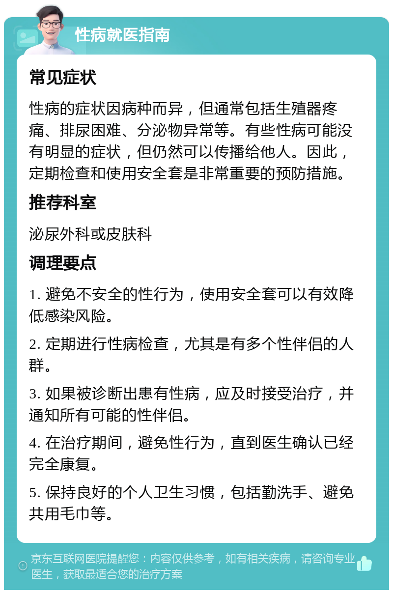 性病就医指南 常见症状 性病的症状因病种而异，但通常包括生殖器疼痛、排尿困难、分泌物异常等。有些性病可能没有明显的症状，但仍然可以传播给他人。因此，定期检查和使用安全套是非常重要的预防措施。 推荐科室 泌尿外科或皮肤科 调理要点 1. 避免不安全的性行为，使用安全套可以有效降低感染风险。 2. 定期进行性病检查，尤其是有多个性伴侣的人群。 3. 如果被诊断出患有性病，应及时接受治疗，并通知所有可能的性伴侣。 4. 在治疗期间，避免性行为，直到医生确认已经完全康复。 5. 保持良好的个人卫生习惯，包括勤洗手、避免共用毛巾等。