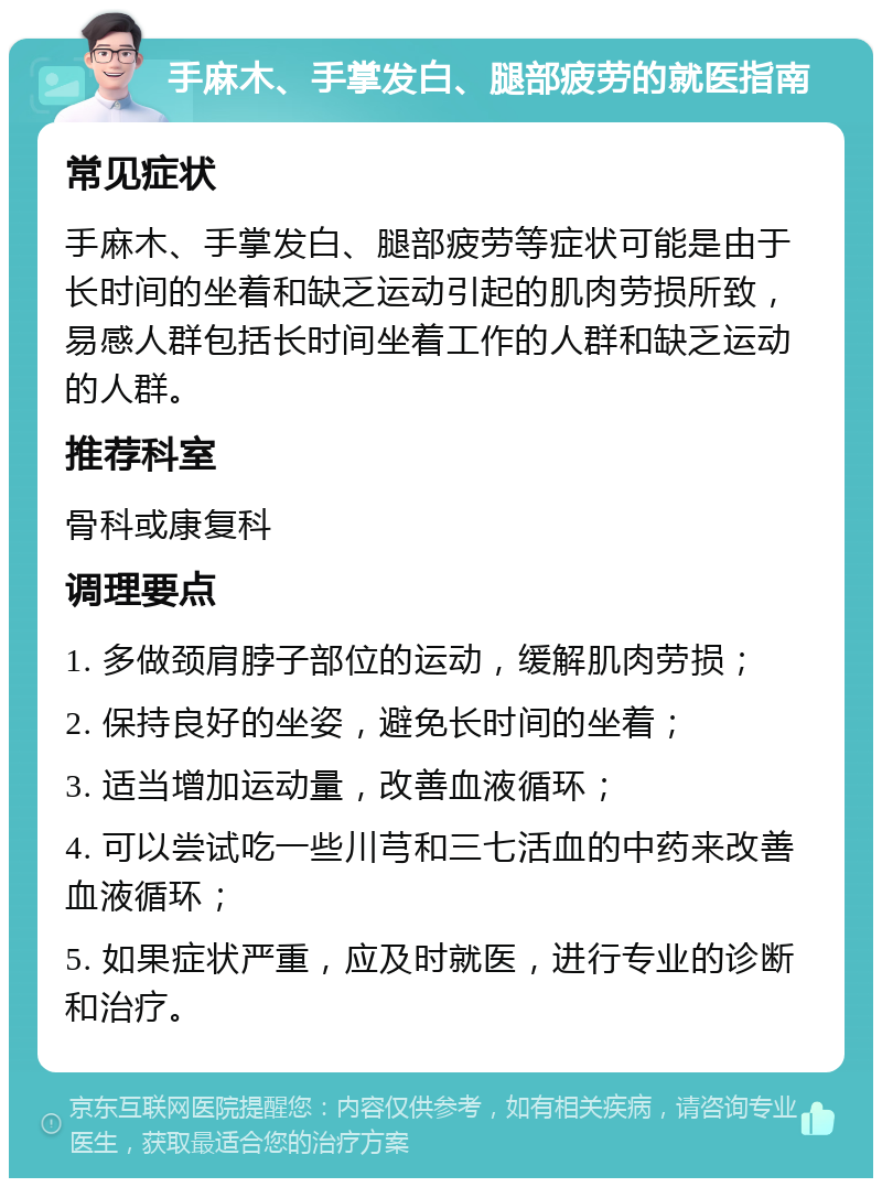 手麻木、手掌发白、腿部疲劳的就医指南 常见症状 手麻木、手掌发白、腿部疲劳等症状可能是由于长时间的坐着和缺乏运动引起的肌肉劳损所致，易感人群包括长时间坐着工作的人群和缺乏运动的人群。 推荐科室 骨科或康复科 调理要点 1. 多做颈肩脖子部位的运动，缓解肌肉劳损； 2. 保持良好的坐姿，避免长时间的坐着； 3. 适当增加运动量，改善血液循环； 4. 可以尝试吃一些川芎和三七活血的中药来改善血液循环； 5. 如果症状严重，应及时就医，进行专业的诊断和治疗。