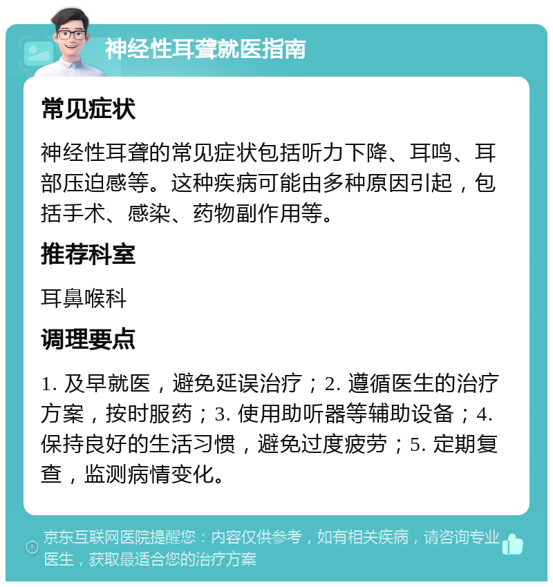 神经性耳聋就医指南 常见症状 神经性耳聋的常见症状包括听力下降、耳鸣、耳部压迫感等。这种疾病可能由多种原因引起，包括手术、感染、药物副作用等。 推荐科室 耳鼻喉科 调理要点 1. 及早就医，避免延误治疗；2. 遵循医生的治疗方案，按时服药；3. 使用助听器等辅助设备；4. 保持良好的生活习惯，避免过度疲劳；5. 定期复查，监测病情变化。