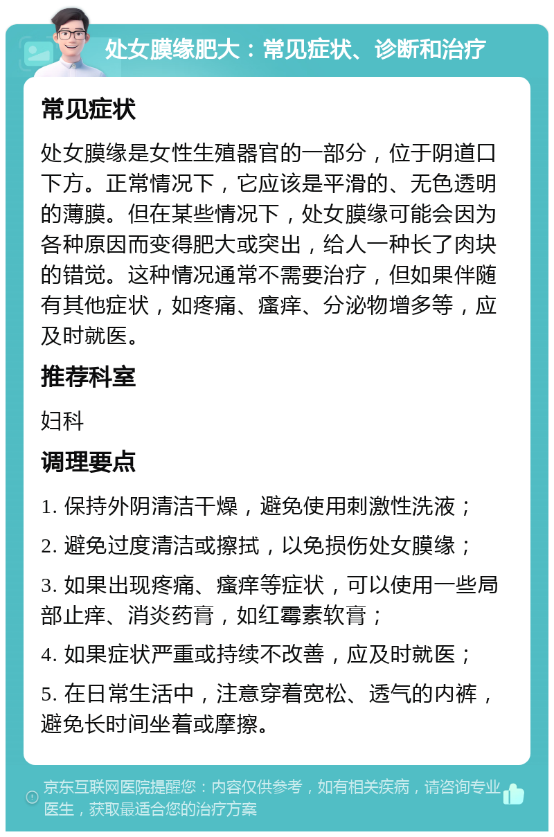 处女膜缘肥大：常见症状、诊断和治疗 常见症状 处女膜缘是女性生殖器官的一部分，位于阴道口下方。正常情况下，它应该是平滑的、无色透明的薄膜。但在某些情况下，处女膜缘可能会因为各种原因而变得肥大或突出，给人一种长了肉块的错觉。这种情况通常不需要治疗，但如果伴随有其他症状，如疼痛、瘙痒、分泌物增多等，应及时就医。 推荐科室 妇科 调理要点 1. 保持外阴清洁干燥，避免使用刺激性洗液； 2. 避免过度清洁或擦拭，以免损伤处女膜缘； 3. 如果出现疼痛、瘙痒等症状，可以使用一些局部止痒、消炎药膏，如红霉素软膏； 4. 如果症状严重或持续不改善，应及时就医； 5. 在日常生活中，注意穿着宽松、透气的内裤，避免长时间坐着或摩擦。