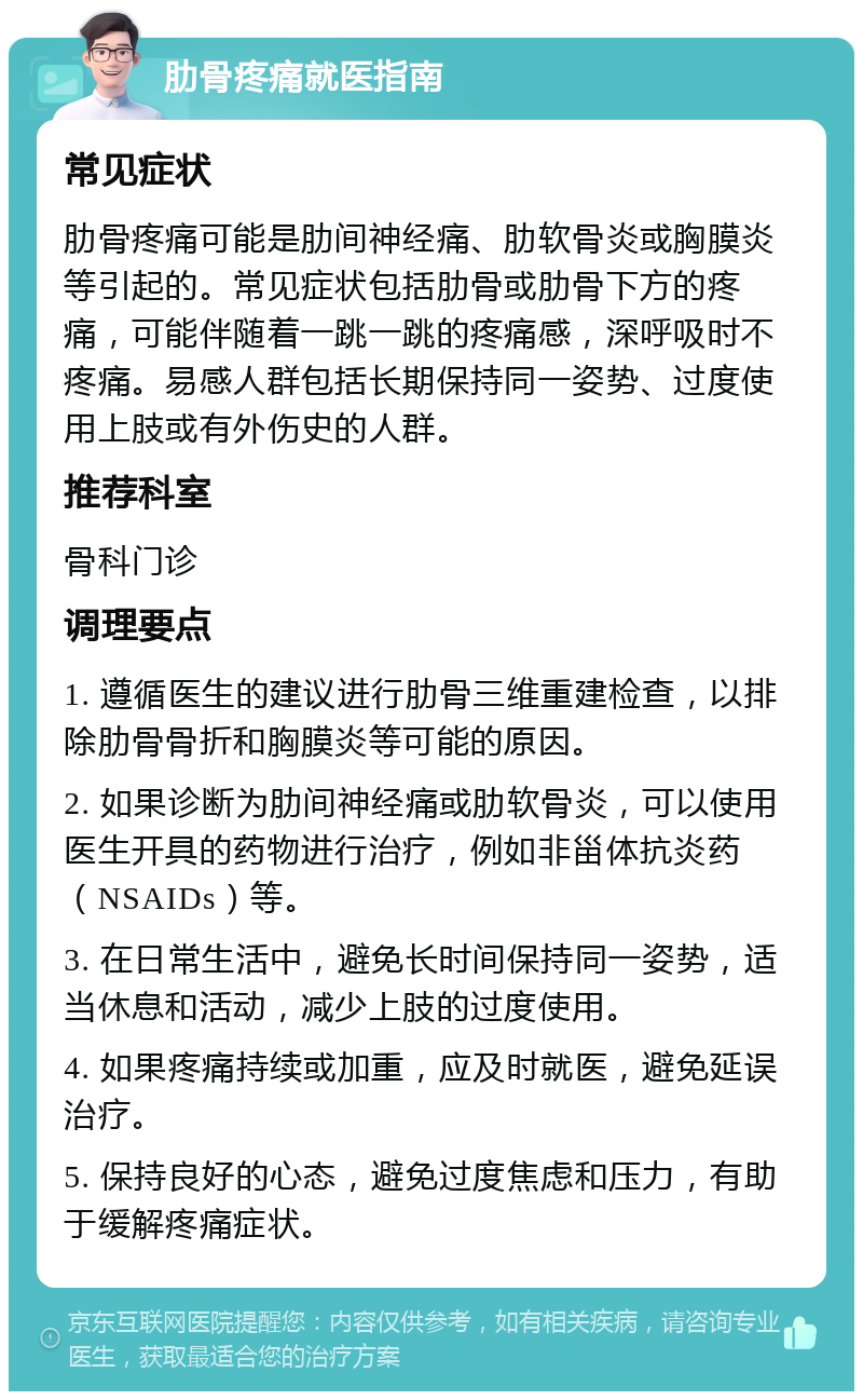 肋骨疼痛就医指南 常见症状 肋骨疼痛可能是肋间神经痛、肋软骨炎或胸膜炎等引起的。常见症状包括肋骨或肋骨下方的疼痛，可能伴随着一跳一跳的疼痛感，深呼吸时不疼痛。易感人群包括长期保持同一姿势、过度使用上肢或有外伤史的人群。 推荐科室 骨科门诊 调理要点 1. 遵循医生的建议进行肋骨三维重建检查，以排除肋骨骨折和胸膜炎等可能的原因。 2. 如果诊断为肋间神经痛或肋软骨炎，可以使用医生开具的药物进行治疗，例如非甾体抗炎药（NSAIDs）等。 3. 在日常生活中，避免长时间保持同一姿势，适当休息和活动，减少上肢的过度使用。 4. 如果疼痛持续或加重，应及时就医，避免延误治疗。 5. 保持良好的心态，避免过度焦虑和压力，有助于缓解疼痛症状。