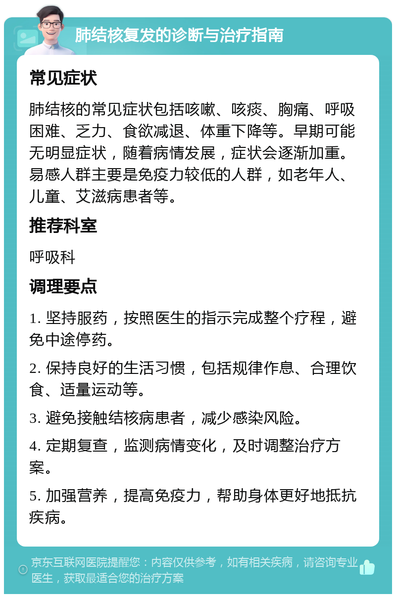 肺结核复发的诊断与治疗指南 常见症状 肺结核的常见症状包括咳嗽、咳痰、胸痛、呼吸困难、乏力、食欲减退、体重下降等。早期可能无明显症状，随着病情发展，症状会逐渐加重。易感人群主要是免疫力较低的人群，如老年人、儿童、艾滋病患者等。 推荐科室 呼吸科 调理要点 1. 坚持服药，按照医生的指示完成整个疗程，避免中途停药。 2. 保持良好的生活习惯，包括规律作息、合理饮食、适量运动等。 3. 避免接触结核病患者，减少感染风险。 4. 定期复查，监测病情变化，及时调整治疗方案。 5. 加强营养，提高免疫力，帮助身体更好地抵抗疾病。