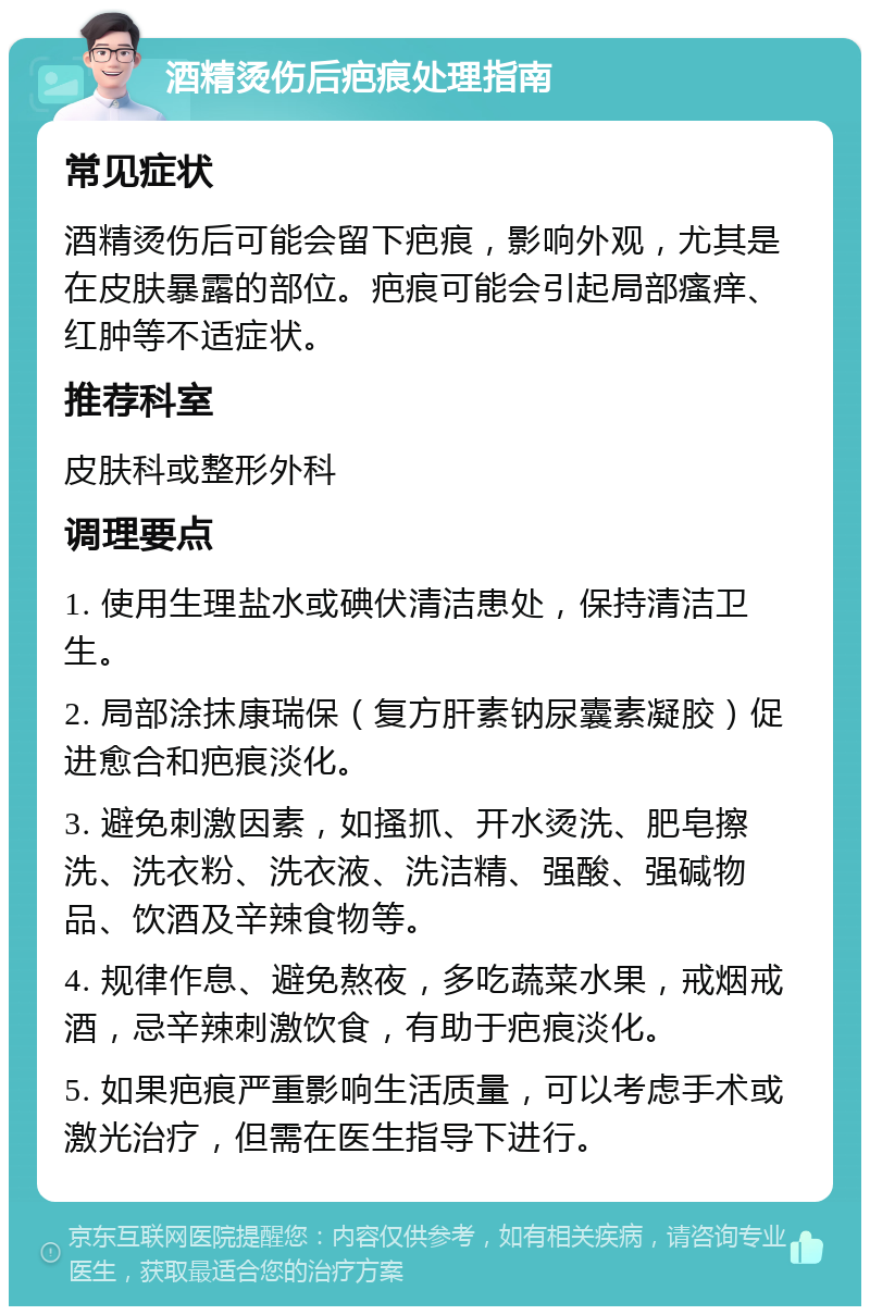 酒精烫伤后疤痕处理指南 常见症状 酒精烫伤后可能会留下疤痕，影响外观，尤其是在皮肤暴露的部位。疤痕可能会引起局部瘙痒、红肿等不适症状。 推荐科室 皮肤科或整形外科 调理要点 1. 使用生理盐水或碘伏清洁患处，保持清洁卫生。 2. 局部涂抹康瑞保（复方肝素钠尿囊素凝胶）促进愈合和疤痕淡化。 3. 避免刺激因素，如搔抓、开水烫洗、肥皂擦洗、洗衣粉、洗衣液、洗洁精、强酸、强碱物品、饮酒及辛辣食物等。 4. 规律作息、避免熬夜，多吃蔬菜水果，戒烟戒酒，忌辛辣刺激饮食，有助于疤痕淡化。 5. 如果疤痕严重影响生活质量，可以考虑手术或激光治疗，但需在医生指导下进行。