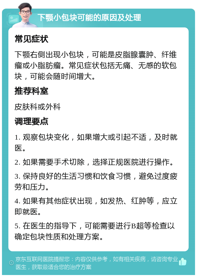 下颚小包块可能的原因及处理 常见症状 下颚右侧出现小包块，可能是皮脂腺囊肿、纤维瘤或小脂肪瘤。常见症状包括无痛、无感的软包块，可能会随时间增大。 推荐科室 皮肤科或外科 调理要点 1. 观察包块变化，如果增大或引起不适，及时就医。 2. 如果需要手术切除，选择正规医院进行操作。 3. 保持良好的生活习惯和饮食习惯，避免过度疲劳和压力。 4. 如果有其他症状出现，如发热、红肿等，应立即就医。 5. 在医生的指导下，可能需要进行B超等检查以确定包块性质和处理方案。