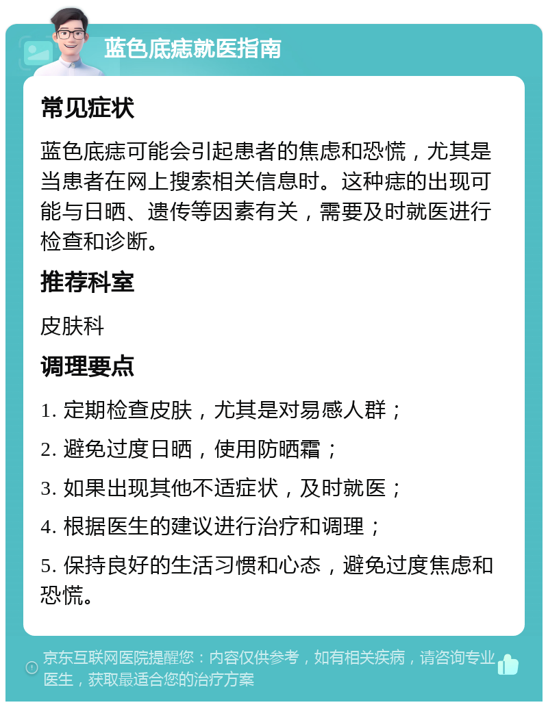 蓝色底痣就医指南 常见症状 蓝色底痣可能会引起患者的焦虑和恐慌，尤其是当患者在网上搜索相关信息时。这种痣的出现可能与日晒、遗传等因素有关，需要及时就医进行检查和诊断。 推荐科室 皮肤科 调理要点 1. 定期检查皮肤，尤其是对易感人群； 2. 避免过度日晒，使用防晒霜； 3. 如果出现其他不适症状，及时就医； 4. 根据医生的建议进行治疗和调理； 5. 保持良好的生活习惯和心态，避免过度焦虑和恐慌。