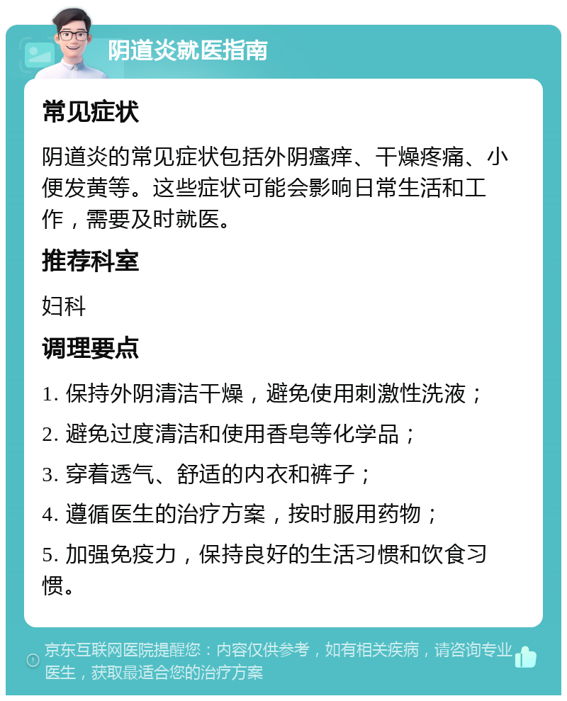 阴道炎就医指南 常见症状 阴道炎的常见症状包括外阴瘙痒、干燥疼痛、小便发黄等。这些症状可能会影响日常生活和工作，需要及时就医。 推荐科室 妇科 调理要点 1. 保持外阴清洁干燥，避免使用刺激性洗液； 2. 避免过度清洁和使用香皂等化学品； 3. 穿着透气、舒适的内衣和裤子； 4. 遵循医生的治疗方案，按时服用药物； 5. 加强免疫力，保持良好的生活习惯和饮食习惯。