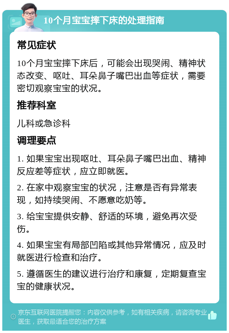 10个月宝宝摔下床的处理指南 常见症状 10个月宝宝摔下床后，可能会出现哭闹、精神状态改变、呕吐、耳朵鼻子嘴巴出血等症状，需要密切观察宝宝的状况。 推荐科室 儿科或急诊科 调理要点 1. 如果宝宝出现呕吐、耳朵鼻子嘴巴出血、精神反应差等症状，应立即就医。 2. 在家中观察宝宝的状况，注意是否有异常表现，如持续哭闹、不愿意吃奶等。 3. 给宝宝提供安静、舒适的环境，避免再次受伤。 4. 如果宝宝有局部凹陷或其他异常情况，应及时就医进行检查和治疗。 5. 遵循医生的建议进行治疗和康复，定期复查宝宝的健康状况。