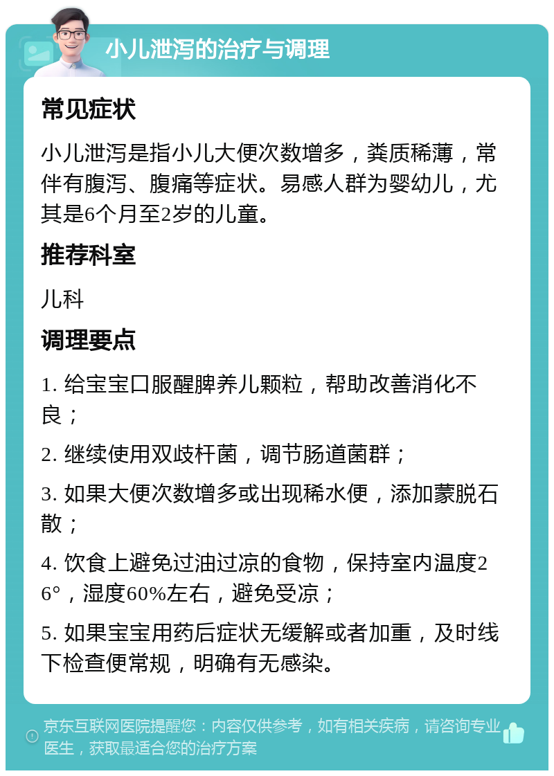 小儿泄泻的治疗与调理 常见症状 小儿泄泻是指小儿大便次数增多，粪质稀薄，常伴有腹泻、腹痛等症状。易感人群为婴幼儿，尤其是6个月至2岁的儿童。 推荐科室 儿科 调理要点 1. 给宝宝口服醒脾养儿颗粒，帮助改善消化不良； 2. 继续使用双歧杆菌，调节肠道菌群； 3. 如果大便次数增多或出现稀水便，添加蒙脱石散； 4. 饮食上避免过油过凉的食物，保持室内温度26°，湿度60%左右，避免受凉； 5. 如果宝宝用药后症状无缓解或者加重，及时线下检查便常规，明确有无感染。