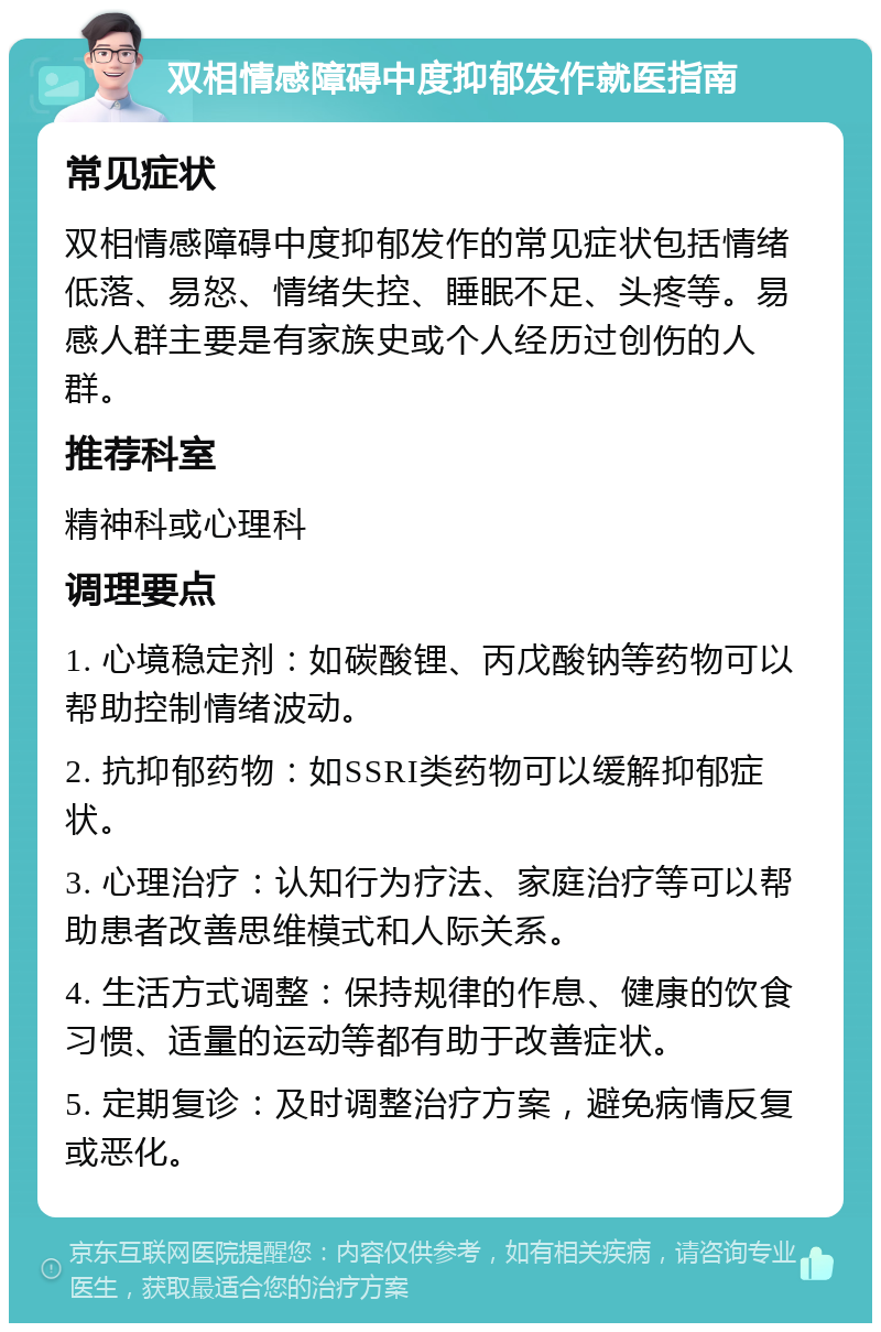 双相情感障碍中度抑郁发作就医指南 常见症状 双相情感障碍中度抑郁发作的常见症状包括情绪低落、易怒、情绪失控、睡眠不足、头疼等。易感人群主要是有家族史或个人经历过创伤的人群。 推荐科室 精神科或心理科 调理要点 1. 心境稳定剂：如碳酸锂、丙戊酸钠等药物可以帮助控制情绪波动。 2. 抗抑郁药物：如SSRI类药物可以缓解抑郁症状。 3. 心理治疗：认知行为疗法、家庭治疗等可以帮助患者改善思维模式和人际关系。 4. 生活方式调整：保持规律的作息、健康的饮食习惯、适量的运动等都有助于改善症状。 5. 定期复诊：及时调整治疗方案，避免病情反复或恶化。