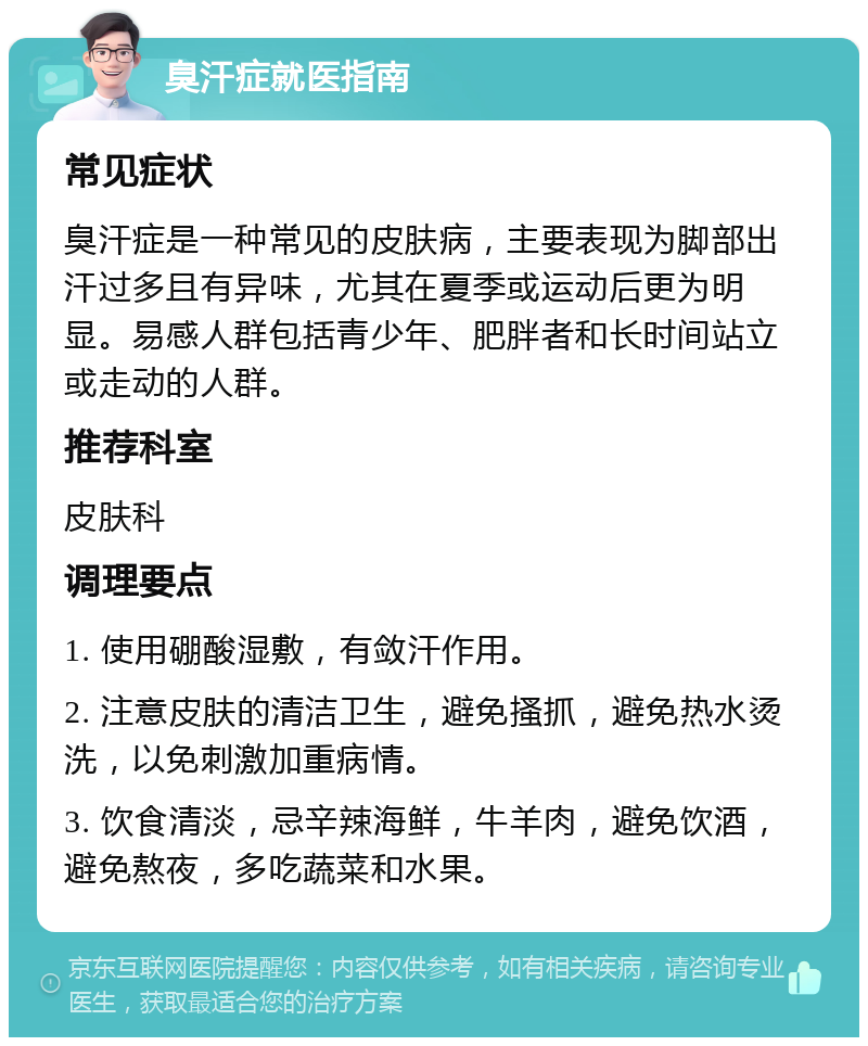 臭汗症就医指南 常见症状 臭汗症是一种常见的皮肤病，主要表现为脚部出汗过多且有异味，尤其在夏季或运动后更为明显。易感人群包括青少年、肥胖者和长时间站立或走动的人群。 推荐科室 皮肤科 调理要点 1. 使用硼酸湿敷，有敛汗作用。 2. 注意皮肤的清洁卫生，避免搔抓，避免热水烫洗，以免刺激加重病情。 3. 饮食清淡，忌辛辣海鲜，牛羊肉，避免饮酒，避免熬夜，多吃蔬菜和水果。