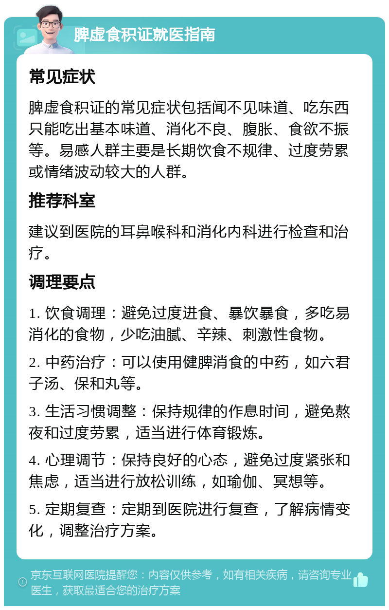 脾虚食积证就医指南 常见症状 脾虚食积证的常见症状包括闻不见味道、吃东西只能吃出基本味道、消化不良、腹胀、食欲不振等。易感人群主要是长期饮食不规律、过度劳累或情绪波动较大的人群。 推荐科室 建议到医院的耳鼻喉科和消化内科进行检查和治疗。 调理要点 1. 饮食调理：避免过度进食、暴饮暴食，多吃易消化的食物，少吃油腻、辛辣、刺激性食物。 2. 中药治疗：可以使用健脾消食的中药，如六君子汤、保和丸等。 3. 生活习惯调整：保持规律的作息时间，避免熬夜和过度劳累，适当进行体育锻炼。 4. 心理调节：保持良好的心态，避免过度紧张和焦虑，适当进行放松训练，如瑜伽、冥想等。 5. 定期复查：定期到医院进行复查，了解病情变化，调整治疗方案。