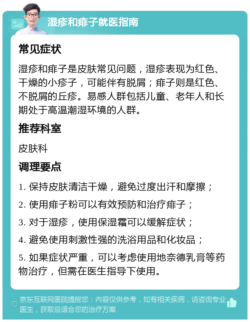 湿疹和痱子就医指南 常见症状 湿疹和痱子是皮肤常见问题，湿疹表现为红色、干燥的小疹子，可能伴有脱屑；痱子则是红色、不脱屑的丘疹。易感人群包括儿童、老年人和长期处于高温潮湿环境的人群。 推荐科室 皮肤科 调理要点 1. 保持皮肤清洁干燥，避免过度出汗和摩擦； 2. 使用痱子粉可以有效预防和治疗痱子； 3. 对于湿疹，使用保湿霜可以缓解症状； 4. 避免使用刺激性强的洗浴用品和化妆品； 5. 如果症状严重，可以考虑使用地奈德乳膏等药物治疗，但需在医生指导下使用。