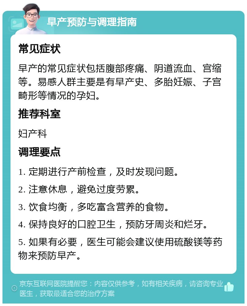 早产预防与调理指南 常见症状 早产的常见症状包括腹部疼痛、阴道流血、宫缩等。易感人群主要是有早产史、多胎妊娠、子宫畸形等情况的孕妇。 推荐科室 妇产科 调理要点 1. 定期进行产前检查，及时发现问题。 2. 注意休息，避免过度劳累。 3. 饮食均衡，多吃富含营养的食物。 4. 保持良好的口腔卫生，预防牙周炎和烂牙。 5. 如果有必要，医生可能会建议使用硫酸镁等药物来预防早产。