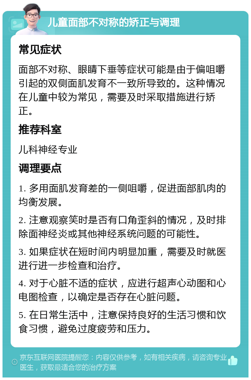 儿童面部不对称的矫正与调理 常见症状 面部不对称、眼睛下垂等症状可能是由于偏咀嚼引起的双侧面肌发育不一致所导致的。这种情况在儿童中较为常见，需要及时采取措施进行矫正。 推荐科室 儿科神经专业 调理要点 1. 多用面肌发育差的一侧咀嚼，促进面部肌肉的均衡发展。 2. 注意观察笑时是否有口角歪斜的情况，及时排除面神经炎或其他神经系统问题的可能性。 3. 如果症状在短时间内明显加重，需要及时就医进行进一步检查和治疗。 4. 对于心脏不适的症状，应进行超声心动图和心电图检查，以确定是否存在心脏问题。 5. 在日常生活中，注意保持良好的生活习惯和饮食习惯，避免过度疲劳和压力。