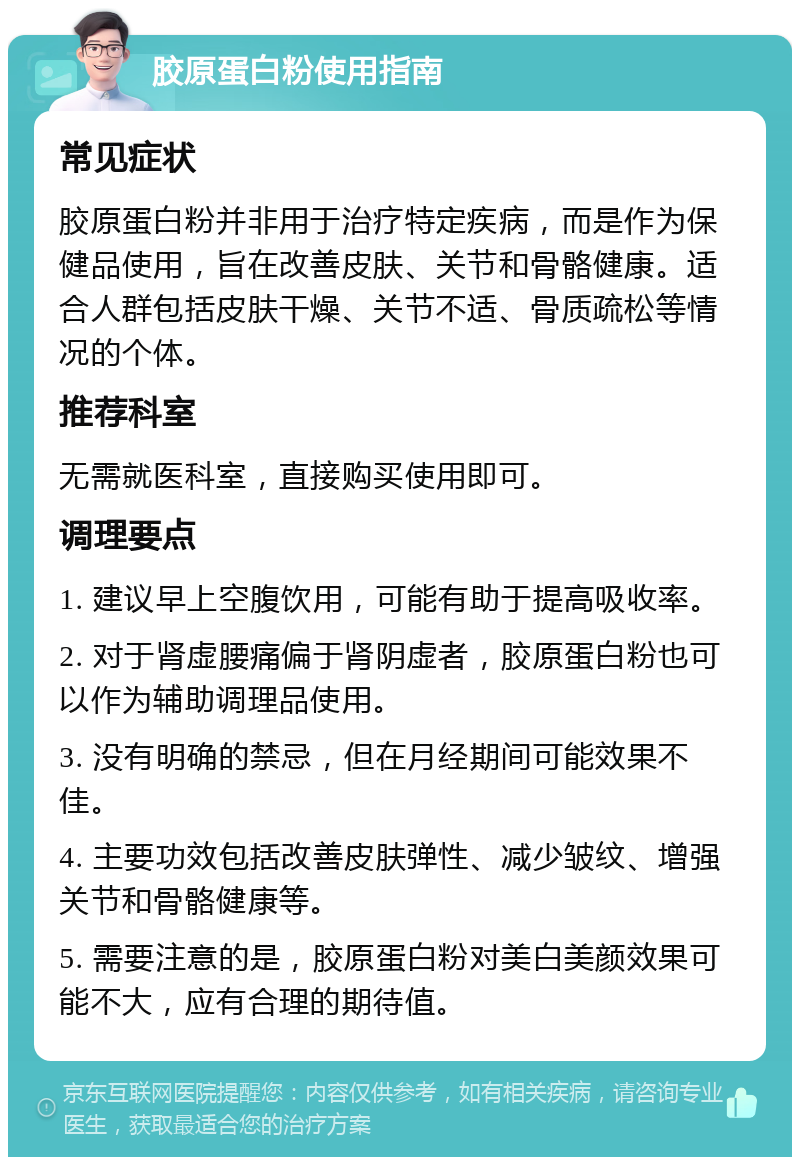 胶原蛋白粉使用指南 常见症状 胶原蛋白粉并非用于治疗特定疾病，而是作为保健品使用，旨在改善皮肤、关节和骨骼健康。适合人群包括皮肤干燥、关节不适、骨质疏松等情况的个体。 推荐科室 无需就医科室，直接购买使用即可。 调理要点 1. 建议早上空腹饮用，可能有助于提高吸收率。 2. 对于肾虚腰痛偏于肾阴虚者，胶原蛋白粉也可以作为辅助调理品使用。 3. 没有明确的禁忌，但在月经期间可能效果不佳。 4. 主要功效包括改善皮肤弹性、减少皱纹、增强关节和骨骼健康等。 5. 需要注意的是，胶原蛋白粉对美白美颜效果可能不大，应有合理的期待值。