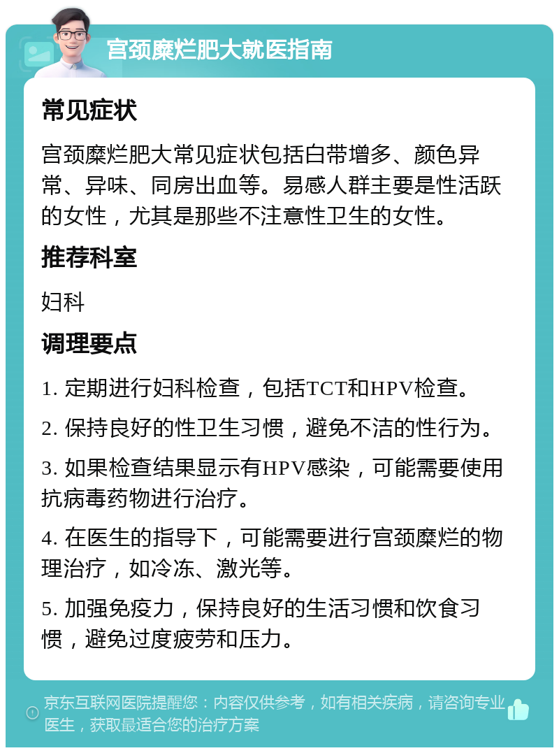 宫颈糜烂肥大就医指南 常见症状 宫颈糜烂肥大常见症状包括白带增多、颜色异常、异味、同房出血等。易感人群主要是性活跃的女性，尤其是那些不注意性卫生的女性。 推荐科室 妇科 调理要点 1. 定期进行妇科检查，包括TCT和HPV检查。 2. 保持良好的性卫生习惯，避免不洁的性行为。 3. 如果检查结果显示有HPV感染，可能需要使用抗病毒药物进行治疗。 4. 在医生的指导下，可能需要进行宫颈糜烂的物理治疗，如冷冻、激光等。 5. 加强免疫力，保持良好的生活习惯和饮食习惯，避免过度疲劳和压力。