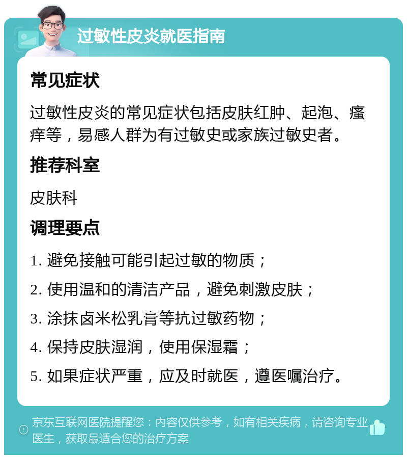 过敏性皮炎就医指南 常见症状 过敏性皮炎的常见症状包括皮肤红肿、起泡、瘙痒等，易感人群为有过敏史或家族过敏史者。 推荐科室 皮肤科 调理要点 1. 避免接触可能引起过敏的物质； 2. 使用温和的清洁产品，避免刺激皮肤； 3. 涂抹卤米松乳膏等抗过敏药物； 4. 保持皮肤湿润，使用保湿霜； 5. 如果症状严重，应及时就医，遵医嘱治疗。