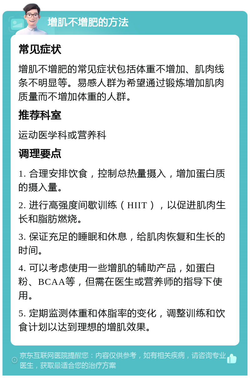 增肌不增肥的方法 常见症状 增肌不增肥的常见症状包括体重不增加、肌肉线条不明显等。易感人群为希望通过锻炼增加肌肉质量而不增加体重的人群。 推荐科室 运动医学科或营养科 调理要点 1. 合理安排饮食，控制总热量摄入，增加蛋白质的摄入量。 2. 进行高强度间歇训练（HIIT），以促进肌肉生长和脂肪燃烧。 3. 保证充足的睡眠和休息，给肌肉恢复和生长的时间。 4. 可以考虑使用一些增肌的辅助产品，如蛋白粉、BCAA等，但需在医生或营养师的指导下使用。 5. 定期监测体重和体脂率的变化，调整训练和饮食计划以达到理想的增肌效果。