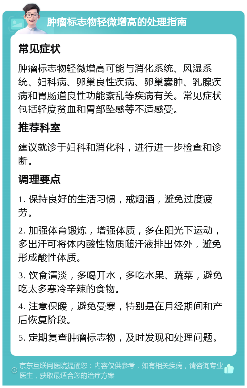 肿瘤标志物轻微增高的处理指南 常见症状 肿瘤标志物轻微增高可能与消化系统、风湿系统、妇科病、卵巢良性疾病、卵巢囊肿、乳腺疾病和胃肠道良性功能紊乱等疾病有关。常见症状包括轻度贫血和胃部坠感等不适感受。 推荐科室 建议就诊于妇科和消化科，进行进一步检查和诊断。 调理要点 1. 保持良好的生活习惯，戒烟酒，避免过度疲劳。 2. 加强体育锻炼，增强体质，多在阳光下运动，多出汗可将体内酸性物质随汗液排出体外，避免形成酸性体质。 3. 饮食清淡，多喝开水，多吃水果、蔬菜，避免吃太多寒冷辛辣的食物。 4. 注意保暖，避免受寒，特别是在月经期间和产后恢复阶段。 5. 定期复查肿瘤标志物，及时发现和处理问题。