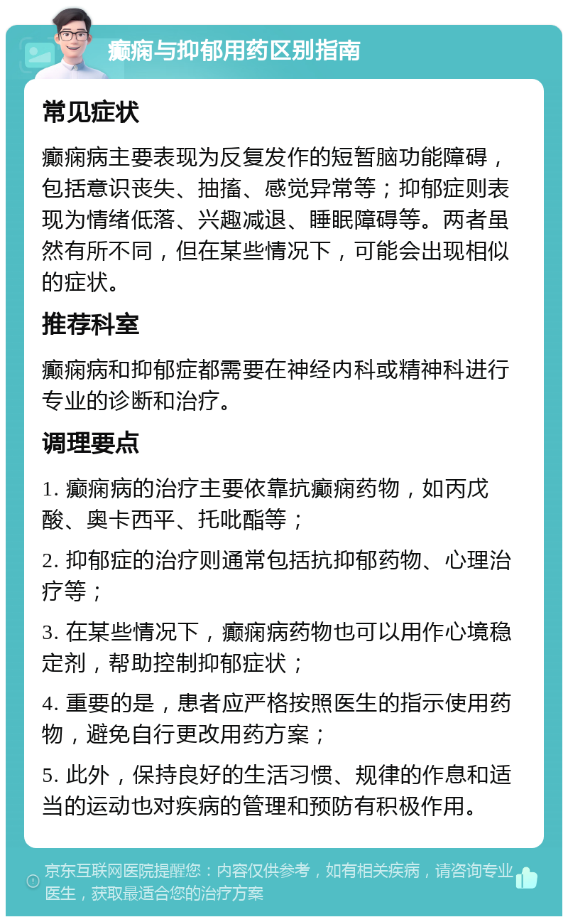 癫痫与抑郁用药区别指南 常见症状 癫痫病主要表现为反复发作的短暂脑功能障碍，包括意识丧失、抽搐、感觉异常等；抑郁症则表现为情绪低落、兴趣减退、睡眠障碍等。两者虽然有所不同，但在某些情况下，可能会出现相似的症状。 推荐科室 癫痫病和抑郁症都需要在神经内科或精神科进行专业的诊断和治疗。 调理要点 1. 癫痫病的治疗主要依靠抗癫痫药物，如丙戊酸、奥卡西平、托吡酯等； 2. 抑郁症的治疗则通常包括抗抑郁药物、心理治疗等； 3. 在某些情况下，癫痫病药物也可以用作心境稳定剂，帮助控制抑郁症状； 4. 重要的是，患者应严格按照医生的指示使用药物，避免自行更改用药方案； 5. 此外，保持良好的生活习惯、规律的作息和适当的运动也对疾病的管理和预防有积极作用。