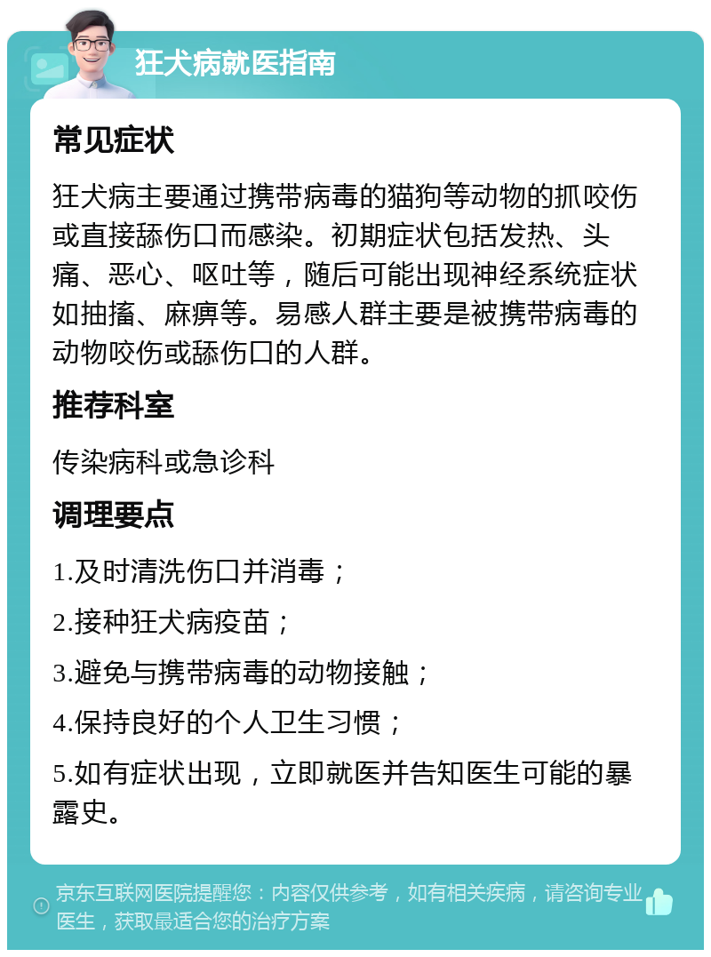 狂犬病就医指南 常见症状 狂犬病主要通过携带病毒的猫狗等动物的抓咬伤或直接舔伤口而感染。初期症状包括发热、头痛、恶心、呕吐等，随后可能出现神经系统症状如抽搐、麻痹等。易感人群主要是被携带病毒的动物咬伤或舔伤口的人群。 推荐科室 传染病科或急诊科 调理要点 1.及时清洗伤口并消毒； 2.接种狂犬病疫苗； 3.避免与携带病毒的动物接触； 4.保持良好的个人卫生习惯； 5.如有症状出现，立即就医并告知医生可能的暴露史。