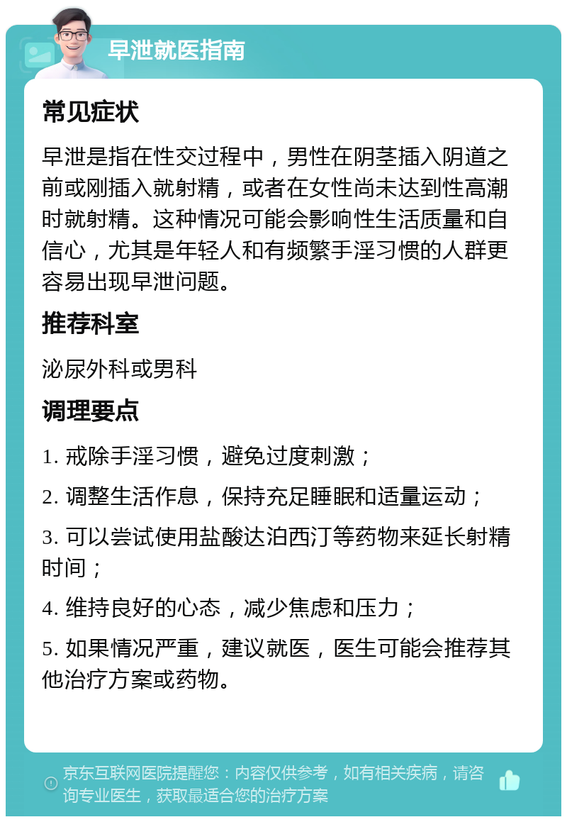 早泄就医指南 常见症状 早泄是指在性交过程中，男性在阴茎插入阴道之前或刚插入就射精，或者在女性尚未达到性高潮时就射精。这种情况可能会影响性生活质量和自信心，尤其是年轻人和有频繁手淫习惯的人群更容易出现早泄问题。 推荐科室 泌尿外科或男科 调理要点 1. 戒除手淫习惯，避免过度刺激； 2. 调整生活作息，保持充足睡眠和适量运动； 3. 可以尝试使用盐酸达泊西汀等药物来延长射精时间； 4. 维持良好的心态，减少焦虑和压力； 5. 如果情况严重，建议就医，医生可能会推荐其他治疗方案或药物。