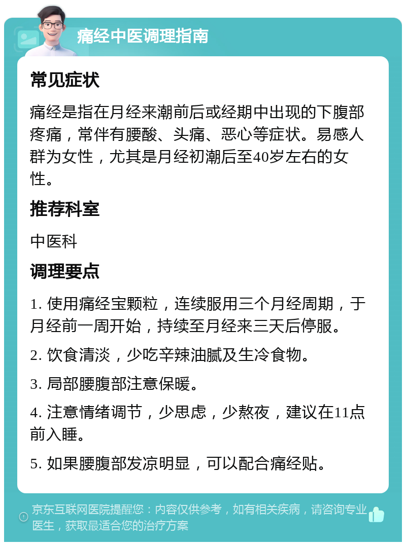 痛经中医调理指南 常见症状 痛经是指在月经来潮前后或经期中出现的下腹部疼痛，常伴有腰酸、头痛、恶心等症状。易感人群为女性，尤其是月经初潮后至40岁左右的女性。 推荐科室 中医科 调理要点 1. 使用痛经宝颗粒，连续服用三个月经周期，于月经前一周开始，持续至月经来三天后停服。 2. 饮食清淡，少吃辛辣油腻及生冷食物。 3. 局部腰腹部注意保暖。 4. 注意情绪调节，少思虑，少熬夜，建议在11点前入睡。 5. 如果腰腹部发凉明显，可以配合痛经贴。