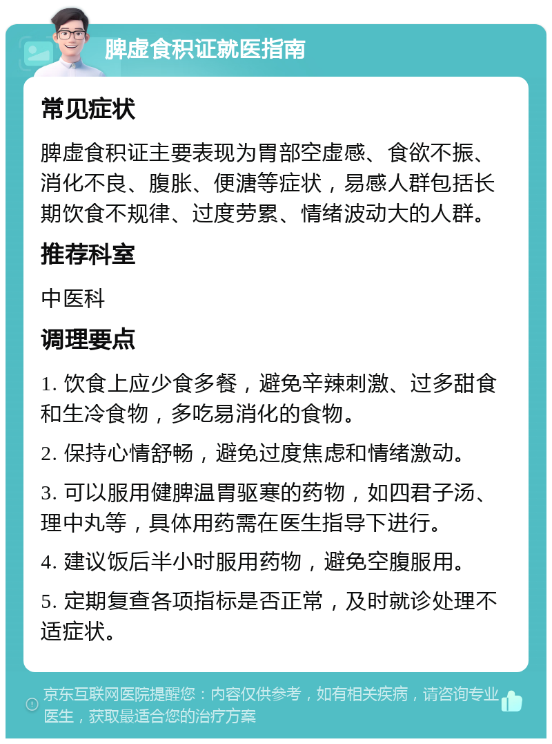 脾虚食积证就医指南 常见症状 脾虚食积证主要表现为胃部空虚感、食欲不振、消化不良、腹胀、便溏等症状，易感人群包括长期饮食不规律、过度劳累、情绪波动大的人群。 推荐科室 中医科 调理要点 1. 饮食上应少食多餐，避免辛辣刺激、过多甜食和生冷食物，多吃易消化的食物。 2. 保持心情舒畅，避免过度焦虑和情绪激动。 3. 可以服用健脾温胃驱寒的药物，如四君子汤、理中丸等，具体用药需在医生指导下进行。 4. 建议饭后半小时服用药物，避免空腹服用。 5. 定期复查各项指标是否正常，及时就诊处理不适症状。