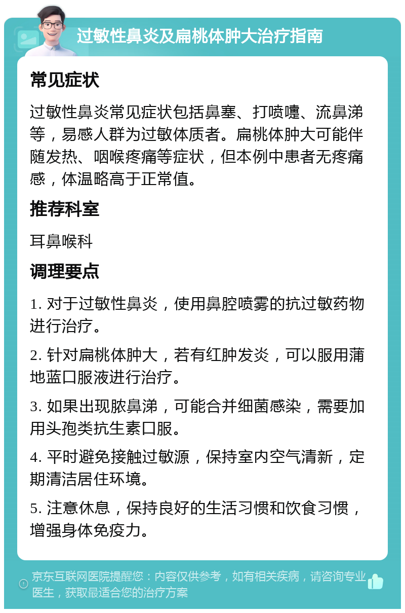 过敏性鼻炎及扁桃体肿大治疗指南 常见症状 过敏性鼻炎常见症状包括鼻塞、打喷嚏、流鼻涕等，易感人群为过敏体质者。扁桃体肿大可能伴随发热、咽喉疼痛等症状，但本例中患者无疼痛感，体温略高于正常值。 推荐科室 耳鼻喉科 调理要点 1. 对于过敏性鼻炎，使用鼻腔喷雾的抗过敏药物进行治疗。 2. 针对扁桃体肿大，若有红肿发炎，可以服用蒲地蓝口服液进行治疗。 3. 如果出现脓鼻涕，可能合并细菌感染，需要加用头孢类抗生素口服。 4. 平时避免接触过敏源，保持室内空气清新，定期清洁居住环境。 5. 注意休息，保持良好的生活习惯和饮食习惯，增强身体免疫力。