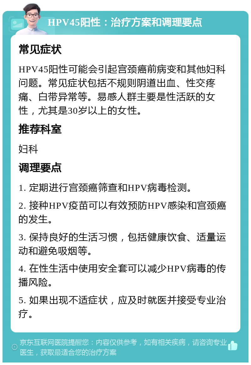 HPV45阳性：治疗方案和调理要点 常见症状 HPV45阳性可能会引起宫颈癌前病变和其他妇科问题。常见症状包括不规则阴道出血、性交疼痛、白带异常等。易感人群主要是性活跃的女性，尤其是30岁以上的女性。 推荐科室 妇科 调理要点 1. 定期进行宫颈癌筛查和HPV病毒检测。 2. 接种HPV疫苗可以有效预防HPV感染和宫颈癌的发生。 3. 保持良好的生活习惯，包括健康饮食、适量运动和避免吸烟等。 4. 在性生活中使用安全套可以减少HPV病毒的传播风险。 5. 如果出现不适症状，应及时就医并接受专业治疗。