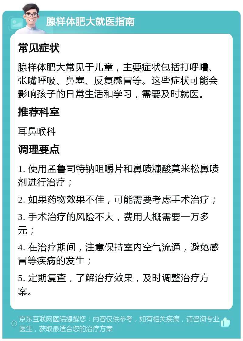 腺样体肥大就医指南 常见症状 腺样体肥大常见于儿童，主要症状包括打呼噜、张嘴呼吸、鼻塞、反复感冒等。这些症状可能会影响孩子的日常生活和学习，需要及时就医。 推荐科室 耳鼻喉科 调理要点 1. 使用孟鲁司特钠咀嚼片和鼻喷糠酸莫米松鼻喷剂进行治疗； 2. 如果药物效果不佳，可能需要考虑手术治疗； 3. 手术治疗的风险不大，费用大概需要一万多元； 4. 在治疗期间，注意保持室内空气流通，避免感冒等疾病的发生； 5. 定期复查，了解治疗效果，及时调整治疗方案。