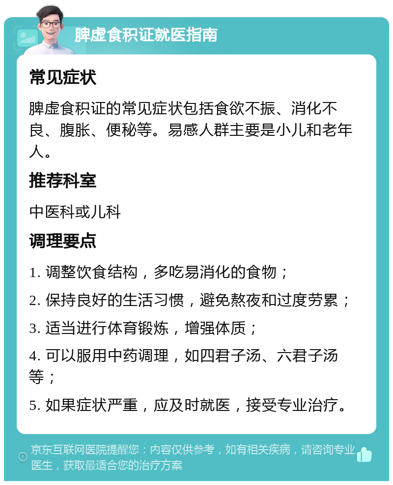 脾虚食积证就医指南 常见症状 脾虚食积证的常见症状包括食欲不振、消化不良、腹胀、便秘等。易感人群主要是小儿和老年人。 推荐科室 中医科或儿科 调理要点 1. 调整饮食结构，多吃易消化的食物； 2. 保持良好的生活习惯，避免熬夜和过度劳累； 3. 适当进行体育锻炼，增强体质； 4. 可以服用中药调理，如四君子汤、六君子汤等； 5. 如果症状严重，应及时就医，接受专业治疗。