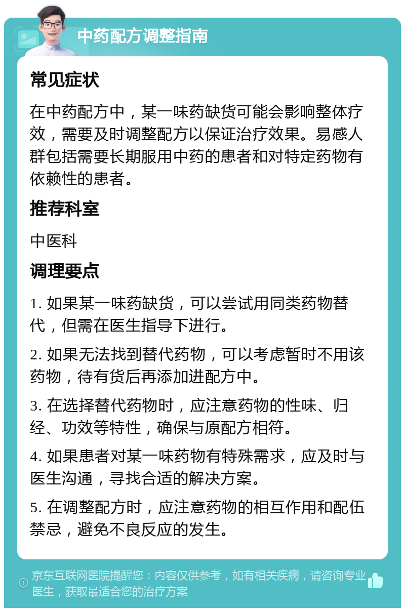 中药配方调整指南 常见症状 在中药配方中，某一味药缺货可能会影响整体疗效，需要及时调整配方以保证治疗效果。易感人群包括需要长期服用中药的患者和对特定药物有依赖性的患者。 推荐科室 中医科 调理要点 1. 如果某一味药缺货，可以尝试用同类药物替代，但需在医生指导下进行。 2. 如果无法找到替代药物，可以考虑暂时不用该药物，待有货后再添加进配方中。 3. 在选择替代药物时，应注意药物的性味、归经、功效等特性，确保与原配方相符。 4. 如果患者对某一味药物有特殊需求，应及时与医生沟通，寻找合适的解决方案。 5. 在调整配方时，应注意药物的相互作用和配伍禁忌，避免不良反应的发生。